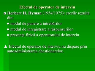 Efectul de operator de interviu   ◘  Herbert H. Hyman  (1954/1975): erorile rezultă din: ●  modul de punere a întrebărilor  ●  modul de înregistrare a răspunsurilor ●  prezenţa fizică a operatorului de interviu ▲  Efectul de operator de interviu nu dispare prin autoadministrarea chestionarelor.   