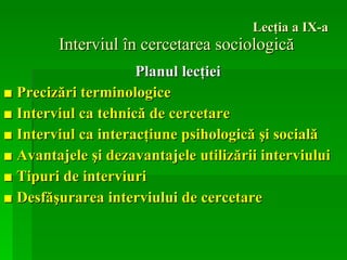 Lecţia a IX-a Interviul în cercetarea sociologică Planul lecţiei ■   Precizări terminologice  ■   Interviul ca tehnică de cercetare  ■   Interviul ca interacţiune psihologică şi socială  ■   Avantajele şi dezavantajele utilizării interviului  ■   Tipuri de interviuri  ■   Desfăşurarea interviului de cercetare   
