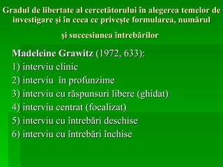 Gradul de libertate al cercetătorului în alegerea temelor de investigare şi în ceea ce priveşte formularea, numărul  şi succesiunea întrebărilor   Madeleine Grawitz  (1972, 633): 1) interviu clinic 2) interviu  în profunzime 3) interviu cu răspunsuri libere (ghidat) 4) interviu centrat (focalizat) 5) interviu cu întrebări deschise 6) interviu cu întrebări închise 