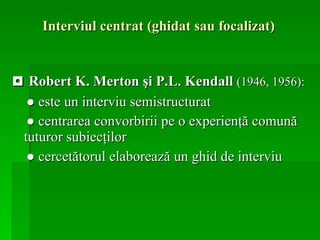 Interviul centrat (ghidat sau focalizat)   ◘   Robert K. Merton şi P.L. Kendall  (1946, 1956): ●  este un interviu semistructurat ●   centrarea convorbirii pe o experienţă comună tuturor subiecţilor ●   cercetătorul elaborează un   ghid de interviu   