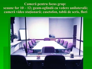 Cameră pentru focus grup:  scaune  for 10 – 12 ; geam-oglindă cu vedere unilaterală; cameră video staţionară; casetofon, tablă de scris, flori 