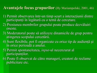 Avantajele focus grupurilor   (Hy Mariampolski, 2001, 46) 1) Permit observarea într-un timp scurt a interacţiunii dintre participanţi în legătură cu o temă de cercetare. 2)  Presiunea membrilor grupului poate produce dezvăluiri oneste.  3)  Moderatorul poate să utilizeze dinamicile de grup pentru atingerea scopului cercetării . 4) Sunt flexibile, pot fi organizate cu orice tip de audienţă şi în orice perioadă a anului. 5) Permit spontaneitatea,  input -ul necenzurat al participanţilor. 6) P oate fi observat de către manageri, creatori de reclame publicitare  etc.   