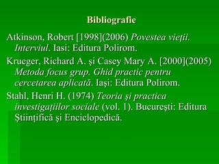Bibliografie Atkinson, Robert  [ 1998 ] (200 6 )  Povestea vieţii. Interviul . Iasi: Editura Polirom. Krueger, Richard A. şi Casey Mary A.  [2000] (2005)  Metoda focus grup. Ghid practic pentru cercetarea aplicată . Iaşi: Editura Polirom. Stahl, Henri H. (1974)  Teoria şi practica investigaţiilor sociale  (vol. 1). Bucureşti: Editura Ştiinţifică şi Enciclopedică. 