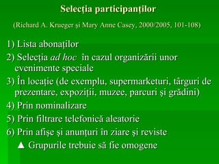 Selecţia participanţilor  (Richard A. Krueger şi Mary Anne Casey, 2000/2005, 101-108)   1) Lista   abonaţilor 2) Selecţia  ad hoc   în cazul organizării unor evenimente speciale 3) În locaţie (de exemplu, supermarketuri, târguri de prezentare, expoziţii, muzee, parcuri şi grădini) 4) Prin nominalizare   5)   Prin filtrare telefonică aleatorie 6) Prin afişe şi anunţuri în ziare şi reviste ▲  Grupurile trebuie să fie omogene   