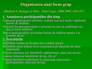 Organizarea unui focus grup ( Richard A. Krueger şi Mary   Anne Casey, 2000/2005, 150-151)   1.   Anunţarea participanţilor din timp Contactaţi participanţii telefonic cu două (sau mai multe) săptămâni înainte de întâlnire. Trimiteţi fiecărui participant o scrisoare în care să confirmaţi ora, data şi locul întâlnirii. Daţi-le participanţilor un telefon înainte de întâlnire pentru a le reaminti de ea. 2. Întrebările Întrebările trebuie să fie puse într-o ordine logică. Întrebările-cheie trebuie să se concentreze pe chestiuni de mare importanţă. Folosiţi tatonarea sau întrebările suplimentare, dacă este nevoie. Limitaţi folosirea întrebărilor de tip „De ce”. Folosiţi întrebările referitoare la experienţa anterioară a participanţilor, dacă este nevoie. 