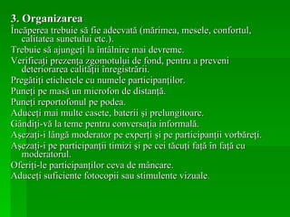 3.   Organizarea Încăperea trebuie să fie adecvată (mărimea, mesele, confortul, calitatea sunetului etc.). Trebuie să ajungeţi la întâlnire mai devreme. Verificaţi prezenţa zgomotului de fond, pentru a preveni deteriorarea calităţii înregistrării. Pregătiţi etichetele cu numele participanţilor. Puneţi pe masă un microfon de distanţă. Puneţi reportofonul pe podea. Aduceţi mai multe casete, baterii şi prelungitoare. Gândiţi-vă la teme pentru conversaţia informală. Aşezaţi-i lângă moderator pe experţi şi pe participanţii vorbăreţi. Aşezaţi-i pe participanţii timizi şi pe cei tăcuţi faţă în faţă cu moderatorul. Oferiţi-le participanţilor ceva de mâncare. Aduceţi suficiente fotocopii sau stimulente vizuale . 