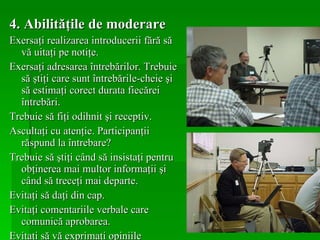 4. Abilităţile de moderare Exersaţi realizarea introducerii fără să vă uitaţi pe notiţe. Exersaţi adresarea întrebărilor. Trebuie să ştiţi care sunt întrebările-cheie şi să estimaţi corect durata fiecărei întrebări. Trebuie să fiţi odihnit şi receptiv. Ascultaţi cu atenţie. Participanţii răspund la întrebare? Trebuie să ştiţi când să insistaţi pentru obţinerea mai multor informaţii şi când să treceţi mai departe. Evitaţi să daţi din cap. Evitaţi comentariile verbale care comunică aprobarea. Evitaţi să vă exprimaţi opiniile personale. 