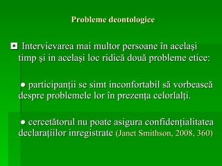 Probleme deontologice ◘  Intervievarea mai multor persoane în acelaşi timp şi in acelaşi loc ridică două probleme etice: ●  participanţii se simt inconfortabil să vorbească despre problemele lor în prezenţa celorlalţi. ●   cercetătorul nu poate asigura confidenţialitatea declaraţiilor inregistrate  (Janet Smithson, 2008, 360) 