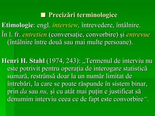 ■   Precizări terminologice Etimologie : engl.  interview ,  întrevedere, întâlnire.   În l. fr.  entretien  (conversaţie, convorbire) şi  entrevue  (întâlnire între două sau mai multe persoane). Henri H. Stahl  (1974, 243): „Termenul de interviu nu este potrivit pentru operaţia de interogare statistică sumară, restrânsă doar la un număr limitat de întrebări, la care se poate răspunde în sistem binar, prin  da  sau  nu,  şi cu atât mai puţin e justificat să denumim interviu ceea ce de fapt este convorbire “.   