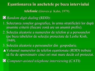 Eşantionarea în anchetele pe baza interviului  telefonic  (Groves şi  Kahn, 1979).   ◙   Random digit dialing  (RDD): 1. Selectarea zonelor geografice, în urma stratificării lor după anumite criterii (fiecare zonă are un anumit prefix). 2. Selecţia aleatorie a numerelor de telefon şi a persoanelor (pe baza tabelelor de selecţie proiectate de Leslie Kish, 1949).  3. Selecţia aleatorie a persoanelor din  gospodarie.  ▲ Volumul numerelor de telefon eşantionate (RDD) trebuie să fie de aproximativ cinci ori mai mare decât cel proiectat.   ◙  Computer-asisted telephone interviewing  (CATI)  