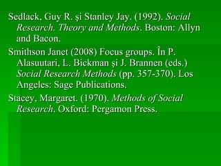 Sedlack, Guy R. şi Stanley Jay. (1992).  Social Research. Theory and Methods . Boston: Allyn and Bacon. Smithson Janet (2008) Focus groups. În P. Alasuutari, L. Bickman şi J. Brannen (eds.)  Social Research Methods  (pp. 357-370). Los Angeles: Sage Publications. Stacey, Margaret. (1970).  Methods of Social Research . Oxford: Pergamon Press. 