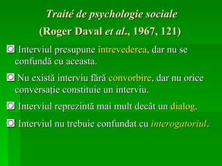 Traité de psychologie sociale   (Roger Daval  et al ., 1967, 121)   ◙  Interviul presupune  întrevederea , dar nu se confundă cu aceasta. ◙   Nu există interviu fără  convorbire , dar nu orice conversaţie constituie un interviu.  ◙  Interviul reprezintă mai mult decât un  dialog .  ◙  Interviul nu trebuie confundat cu  interogatoriul .  