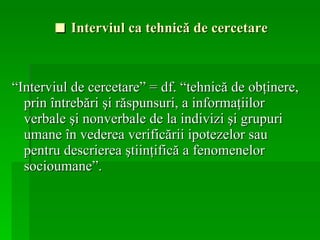 ■   Interviul ca tehnică de cercetare  “ Interviul de cercetare” = df. “tehnică de obţinere, prin întrebări şi răspunsuri, a informaţiilor verbale şi nonverbale de la indivizi şi grupuri umane în vederea verificării ipotezelor sau pentru descrierea ştiinţifică a fenomenelor socioumane”.  