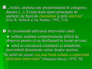 ◙  „ Astăzi, ancheta este predominantă în culegerea datelor  [ ... ].  Există două tipuri principale de anchete: pe bază de  chestionar  şi prin  interviu “  (Guy R. Sedlack şi Jay Stanley, 1992, 214). ◘  Se recomandă utilizarea interviului când : ●  trebuie studiate comportamente dificil de observat pentru că se desfăşoară în locuri private; ●   când se cercetează credinţele şi atitudinile, neexistând documente scrise despre acestea.  “ În astfel de cazuri  cea mai bună soluţie o reprezintă utilizarea interviului ”  (Margaret Stacey, 1970, 70 )  