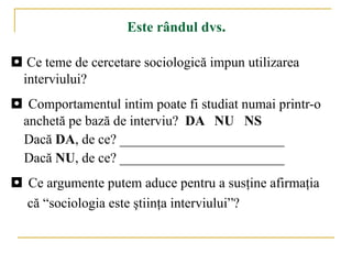 Este rândul dvs . ◘   Ce teme de cercetare sociologică impun utilizarea interviului? ◘  Comportamentul intim poate fi studiat  numai  prin tr-o  anchetă pe bază de interviu?  DA  NU   NS Dacă  DA , de ce?  ________________________ Dacă  NU , de ce?  ________________________ ◘  Ce argumente putem aduce pentru a su sţ ine  afirmaţia  că “sociologia este ştiinţa interviului”? 