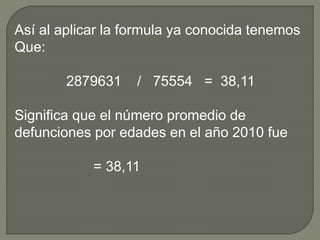 Así al aplicar la formula ya conocida tenemos
Que:
2879631 / 75554 = 38,11
Significa que el número promedio de
defunciones por edades en el año 2010 fue
= 38,11
 