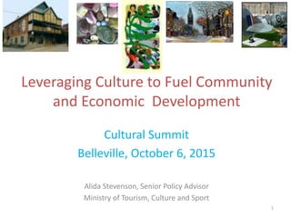 Leveraging Culture to Fuel Community
and Economic Development
Cultural Summit
Belleville, October 6, 2015
Alida Stevenson, Senior Policy Advisor
Ministry of Tourism, Culture and Sport
1
 