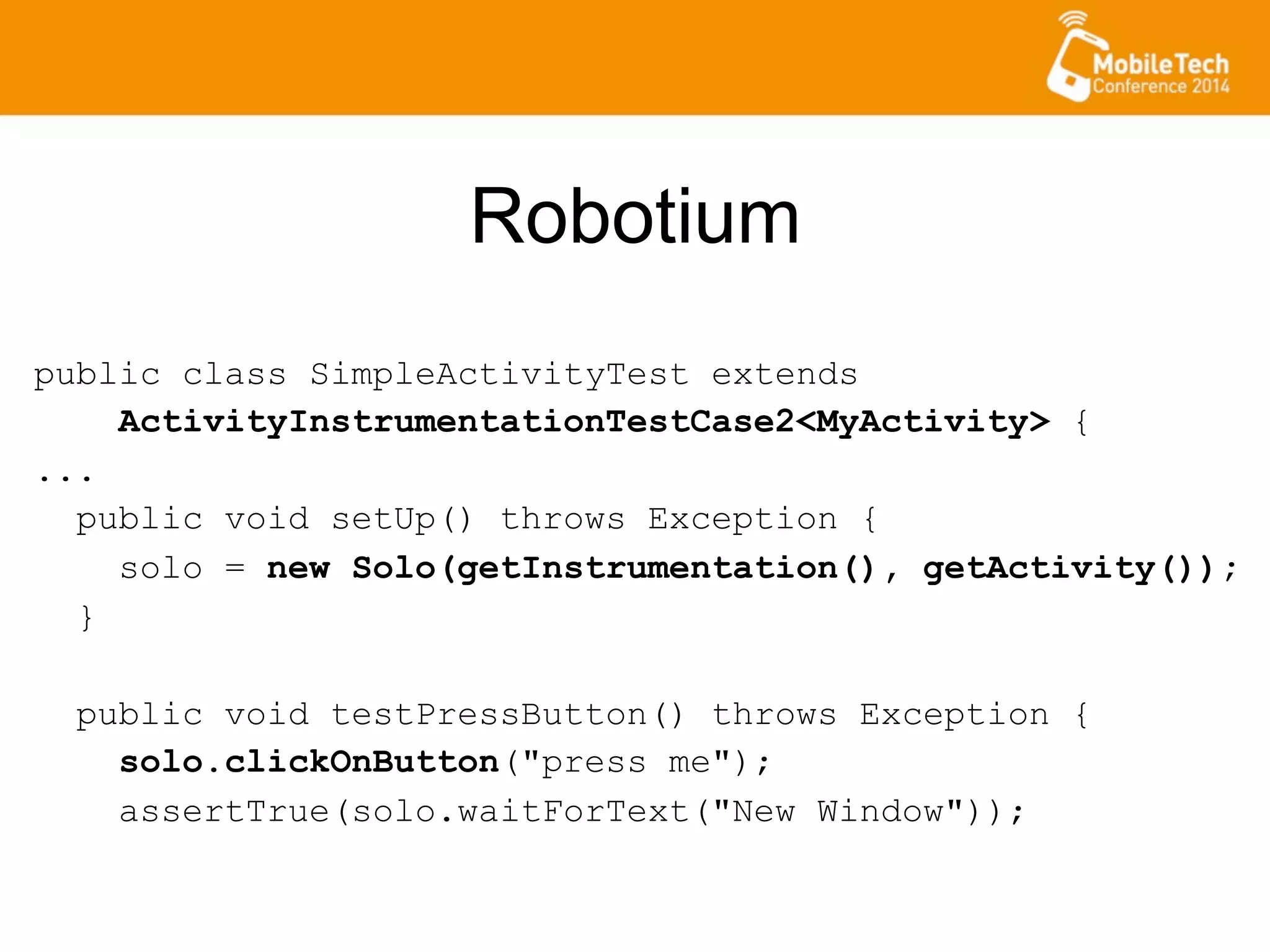 Robotium
public class SimpleActivityTest extends
ActivityInstrumentationTestCase2<MyActivity> {
...
public void setUp() throws Exception {
solo = new Solo(getInstrumentation(), getActivity());
}
public void testPressButton() throws Exception {
solo.clickOnButton("press me");
assertTrue(solo.waitForText("New Window"));
 