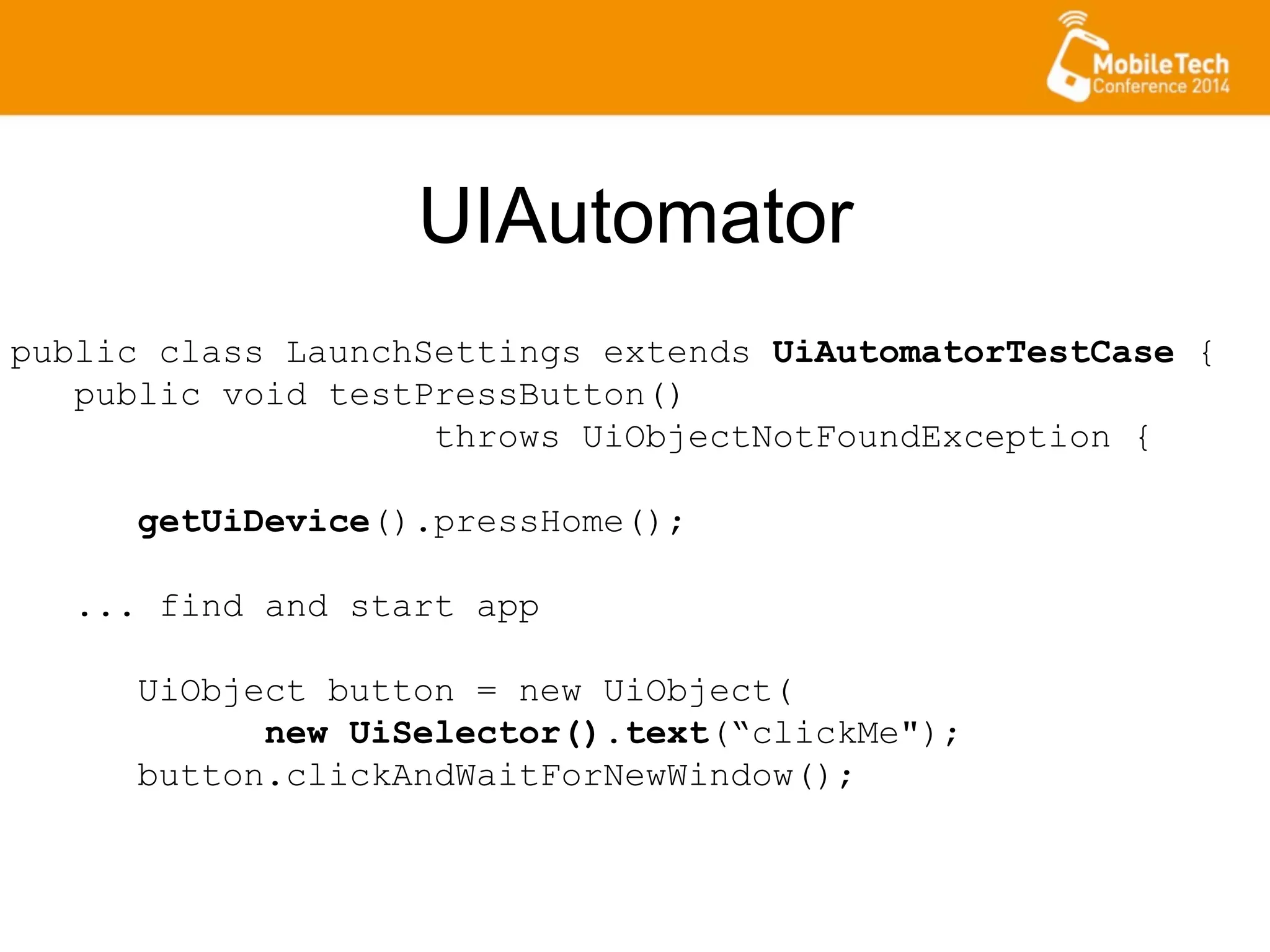 UIAutomator
public class LaunchSettings extends UiAutomatorTestCase {
public void testPressButton()
throws UiObjectNotFoundException {
getUiDevice().pressHome();
... find and start app
UiObject button = new UiObject(
new UiSelector().text(“clickMe");
button.clickAndWaitForNewWindow();
 