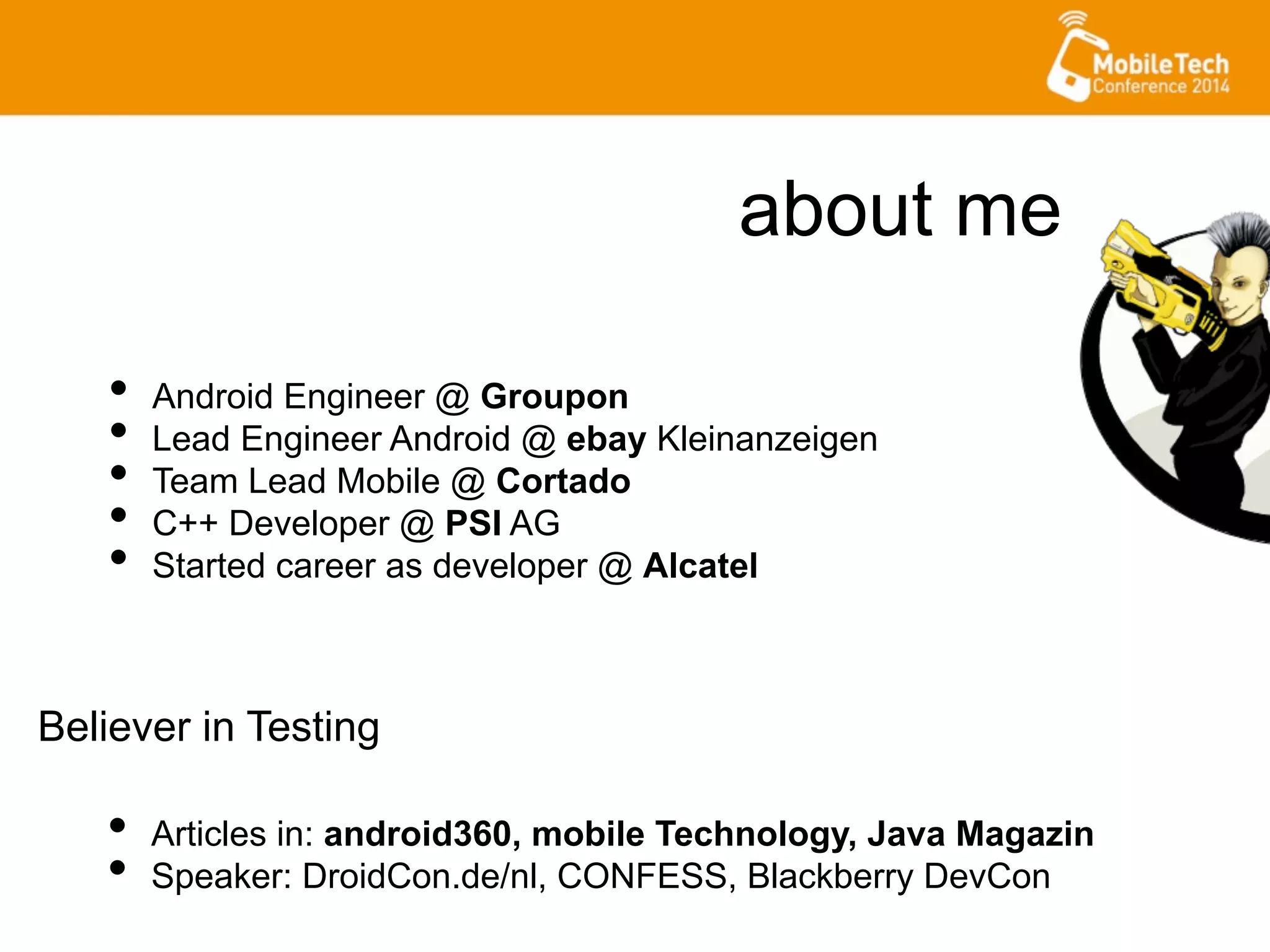 about me
•  Android Engineer @ Groupon
•  Lead Engineer Android @ ebay Kleinanzeigen
•  Team Lead Mobile @ Cortado
•  C++ Developer @ PSI AG
•  Started career as developer @ Alcatel
•  Articles in: android360, mobile Technology, Java Magazin
•  Speaker: DroidCon.de/nl, CONFESS, Blackberry DevCon
Believer in Testing
 