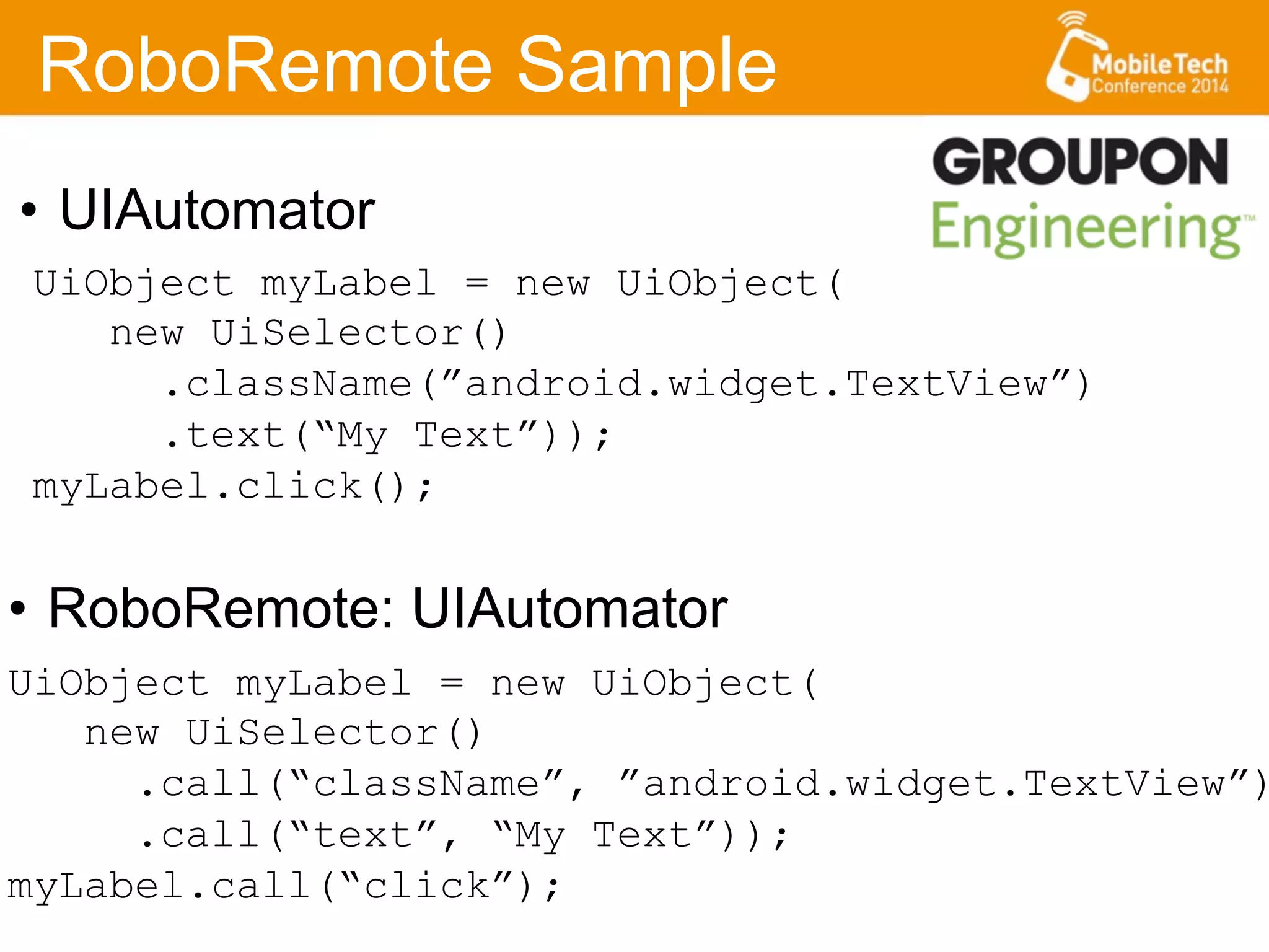 RoboRemote Sample
•  RoboRemote: UIAutomator
UiObject myLabel = new UiObject(
new UiSelector()
.call(“className”, ”android.widget.TextView”)
.call(“text”, “My Text”));
myLabel.call(“click”);
UiObject myLabel = new UiObject(
new UiSelector()
.className(”android.widget.TextView”)
.text(“My Text”));
myLabel.click();
•  UIAutomator
 