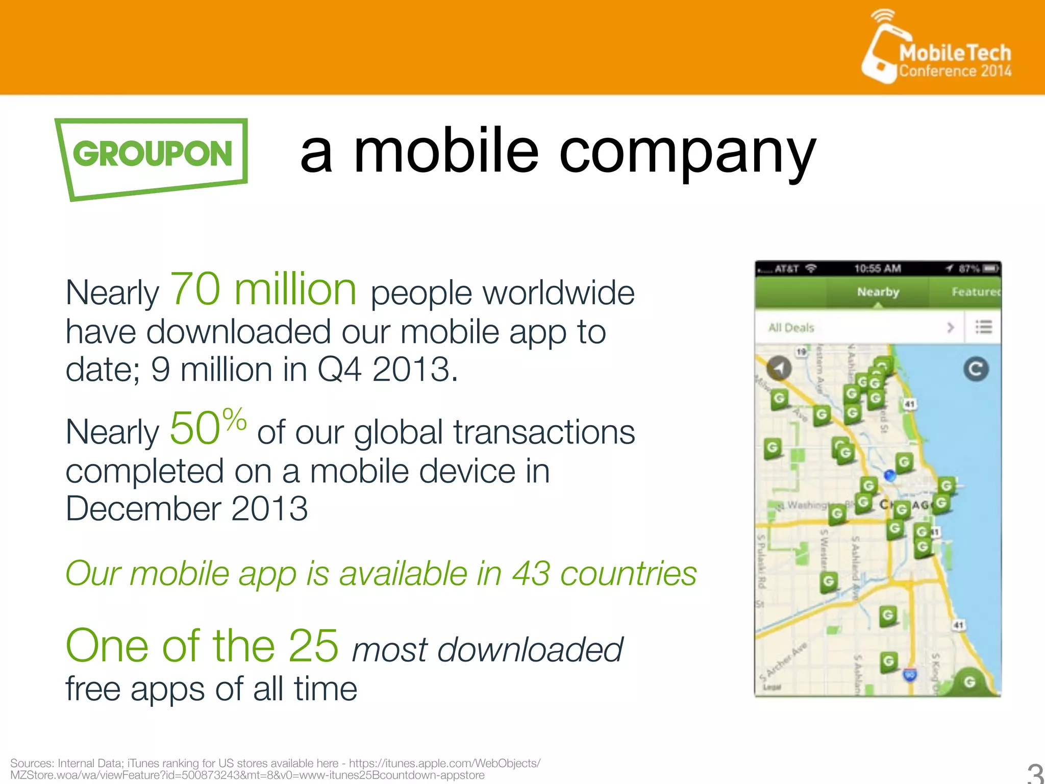 Sources: Internal Data; iTunes ranking for US stores available here - https://itunes.apple.com/WebObjects/
MZStore.woa/wa/viewFeature?id=500873243&mt=8&v0=www-itunes25Bcountdown-appstore 
Nearly 70 million people worldwide
have downloaded our mobile app to
date; 9 million in Q4 2013.
One of the 25 most downloaded
free apps of all time
Nearly 50% of our global transactions
completed on a mobile device in
December 2013 
a mobile company
Our mobile app is available in 43 countries 
 