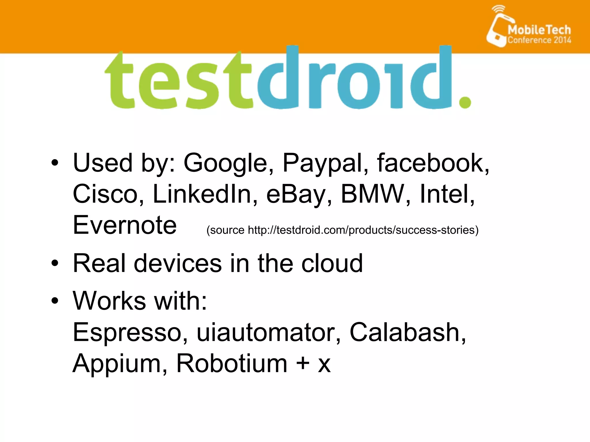 •  Used by: Google, Paypal, facebook,
Cisco, LinkedIn, eBay, BMW, Intel,
Evernote (source http://testdroid.com/products/success-stories)
•  Real devices in the cloud
•  Works with:
Espresso, uiautomator, Calabash,
Appium, Robotium + x
 
