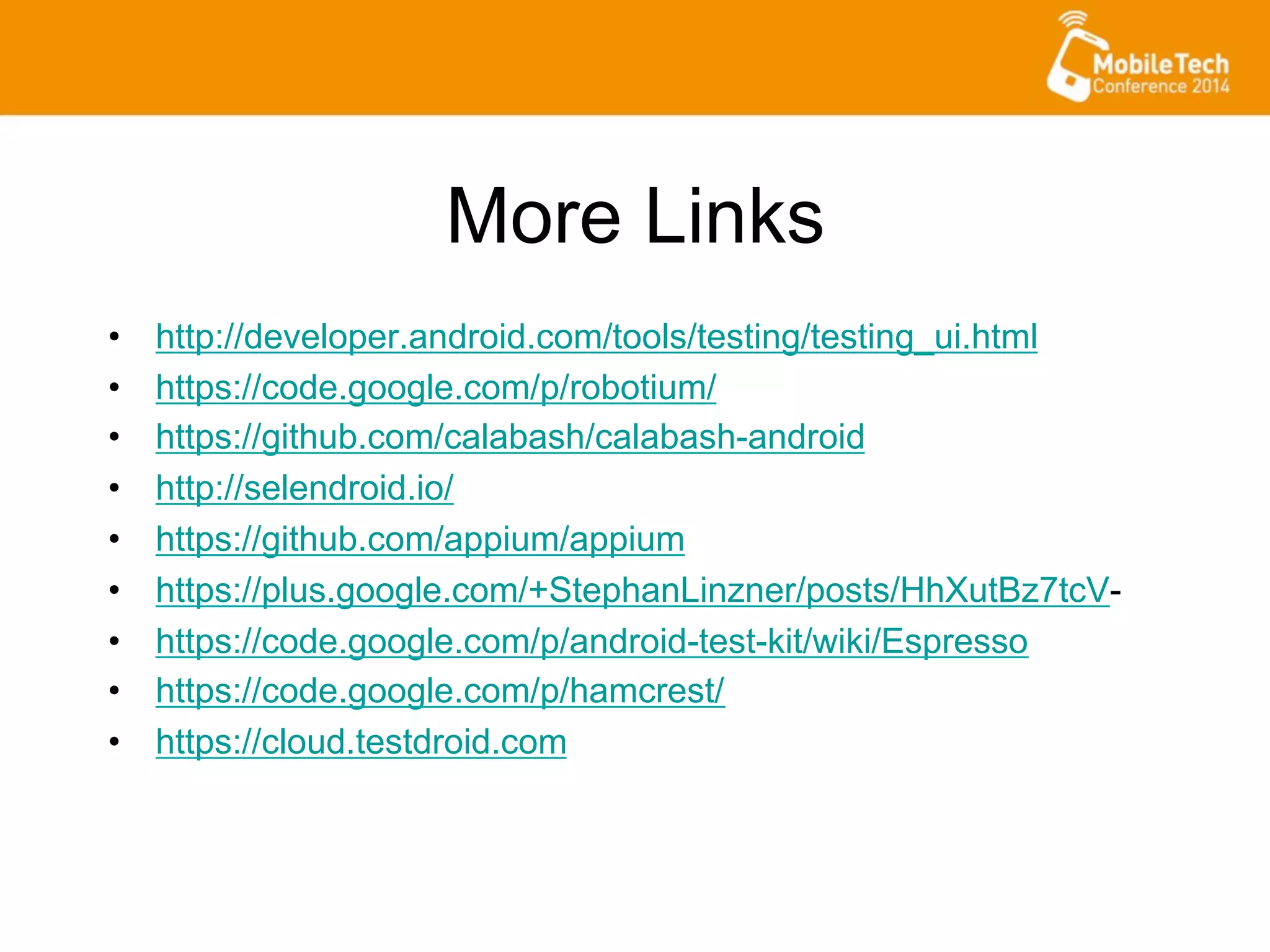 More Links
•  http://developer.android.com/tools/testing/testing_ui.html
•  https://code.google.com/p/robotium/
•  https://github.com/calabash/calabash-android
•  http://selendroid.io/
•  https://github.com/appium/appium
•  https://plus.google.com/+StephanLinzner/posts/HhXutBz7tcV-
•  https://code.google.com/p/android-test-kit/wiki/Espresso
•  https://code.google.com/p/hamcrest/
•  https://cloud.testdroid.com
 