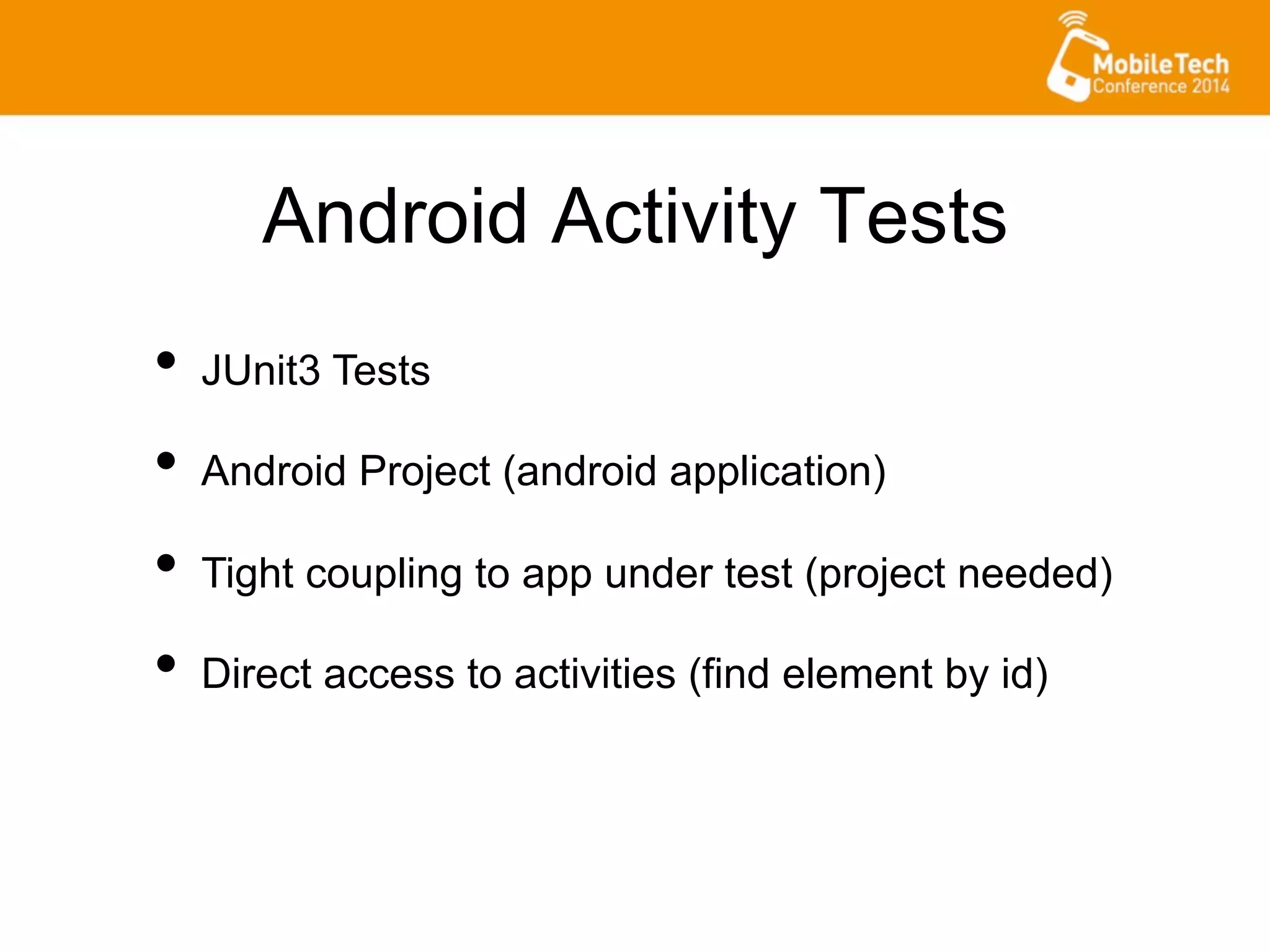 Android Activity Tests
•  JUnit3 Tests
•  Android Project (android application)
•  Tight coupling to app under test (project needed)
•  Direct access to activities (find element by id)
 