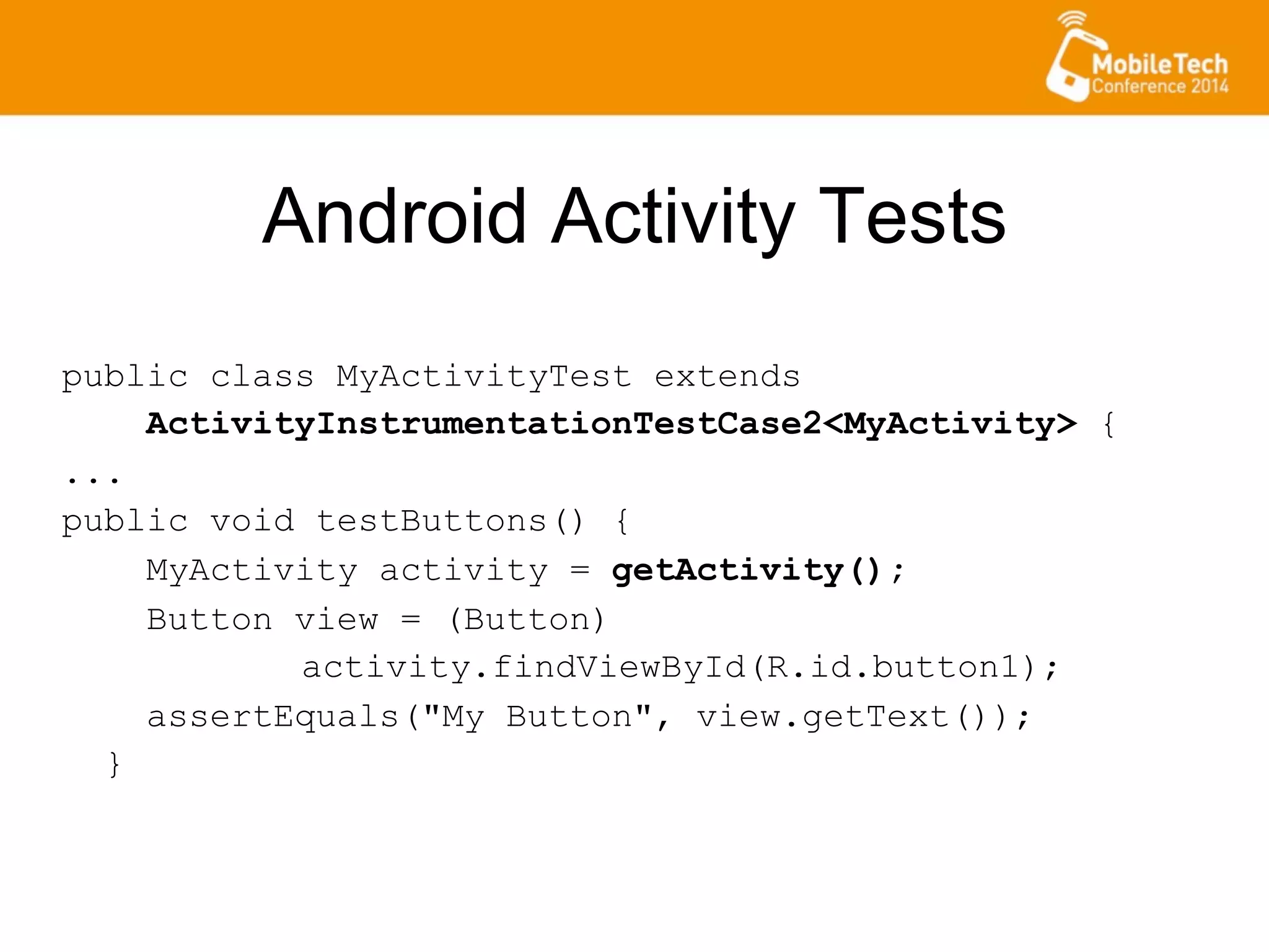 Android Activity Tests
public class MyActivityTest extends
ActivityInstrumentationTestCase2<MyActivity> {
...
public void testButtons() {
MyActivity activity = getActivity();
Button view = (Button)
activity.findViewById(R.id.button1);
assertEquals("My Button", view.getText());
}
 