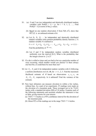 Statistics

S1.    (a) X and Y are two independent and identically distributed random
           variables with Prob[X = i] = pi, for i = 0, 1, 2, ….. Find
           Prob[X < Y] in terms of the pi values.

      (b) Based on one random observation X from N(0, σ2), show that
          √π/2 |X| is an unbiased estimate of σ.

S2. (a) Let X0, X1, X2, … be independent and identically distributed
        random variables with common probability density function f. A
        random variable N is defined as
          N = n if   X1 ≤ X 0 , X 2 ≤ X 0 ,   , X n−1 ≤ X 0 , X n > X 0 , n = 1, 2, 3,

          Find the probability of N = n .

      (b) Let X and Y be independent random variables distributed
          uniformly over the interval [0,1]. What is the probability that
          the integer closest to Y is 2?
                                 X



S3. If a die is rolled m times and you had to bet on a particular number of
    sixes occurring, which number would you choose? Is there always
    one best bet, or could there be more than one?

S4. Let X 1 , X 2 and X3 be independent random variables with Xi following
     a uniform distribution over (0, iθ), for i = 1 , 2, 3 . Find the maximum
     likelihood estimate of θ based on observations x1 , x 2 , x3 on
       X 1 , X 2 , X 3 respectively. Is it unbiased? Find the variance of the
      estimate.

S5. New laser altimeters can measure elevation to within a few inches,
    without bias. As a part of an experiment, 25 readings were made on
    the elevation of a mountain peak. These averaged out to be 73,631
    inches with a standard deviation (SD) of 10 inches. Examine each of
    the following statements and ascertain whether the statement is true
    or false, giving reasons for your answer.
    (a) 73631 ± 4 inches is a 95% confidence interval for the elevation of
        the mountain peak.
    (b) About 95% of the readings are in the range 73631 ± 4 inches.

                                         11
 