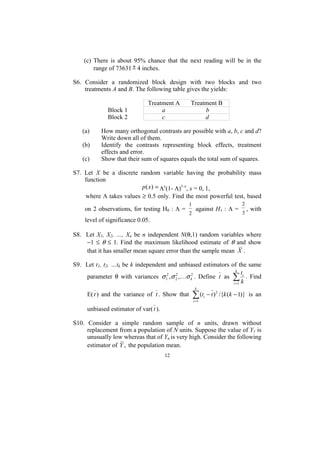 (c) There is about 95% chance that the next reading will be in the
        range of 73631 ± 4 inches.

S6. Consider a randomized block design with two blocks and two
    treatments A and B. The following table gives the yields:

                              Treatment A       Treatment B
             Block 1               a                 b
             Block 2               c                 d

   (a)     How many orthogonal contrasts are possible with a, b, c and d?
           Write down all of them.
   (b)     Identify the contrasts representing block effects, treatment
           effects and error.
   (c)     Show that their sum of squares equals the total sum of squares.

S7. Let X be a discrete random variable having the probability mass
    function
                         p (x) = Λx(1- Λ)1-x, x = 0, 1,
    where Λ takes values ≥ 0.5 only. Find the most powerful test, based
                                                1                              2
    on 2 observations, for testing H0 : Λ =          against H1 : Λ =              , with
                                                2                              3
    level of significance 0.05.

S8. Let X1, X2, …, Xn be n independent N(θ,1) random variables where
    −1 ≤ θ ≤ 1. Find the maximum likelihood estimate of θ and show
    that it has smaller mean square error than the sample mean X .

S9. Let t1, t2, …tk be k independent and unbiased estimators of the same
                                                                k
                                                                   t
    parameter θ with variances σ 12 ,σ 2 ,Kσ k2 . Define t as ∑ i . Find
                                        2

                                                              i =1 k
                                                     k
     E( t ) and the variance of t . Show that       ∑ (t
                                                    i =1
                                                           i   − t ) 2 /{k (k − 1)} is an

     unbiased estimator of var( t ).

S10. Consider a simple random sample of n units, drawn without
     replacement from a population of N units. Suppose the value of Y1 is
     unusually low whereas that of Yn is very high. Consider the following
     estimator of Y , the population mean.
                                       12
 