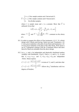 ⎧ y + c, if the sample contains unit 1 but not unit N ;
      ˆ = ⎪ y − c, if the sample contains unit N but not unit 1;
     Y ⎨
          ⎪ y , for all other samples;
          ⎩
     where y is sample mean and c is a constant. Show that Y is ˆ
     unbiased. Given that
                       ˆ            ⎡S2    2c                 ⎤
                   V (Y ) = (1 − f )⎢   −      (Y N −Y 1− nc )⎥
                                    ⎣ n   N −1                ⎦
                  n           1 N
     where f =
                  N
                    and S2 =      ∑ (Yi − Y ) 2 , comment on the choice
                             N − 1 i =1
     of c.

S11. In order to compare the effects of four treatments A, B, C, D, a block
     design with 2 blocks each having 3 plots was used. Treatments A, B,
     C were given randomly to the plots of one block and treatments A, B,
     D were given randomly to the plots of the other block. Write down a
     set of 3 orthogonal contrasts with the 4 treatment effects and show
     that all of them are estimable from the above design.

S12. Let y1, y2 and y3 be independent and identically distributed random
     variables with distribution N ( µ ,1) . Find a1, a2 and b1, b2, b3,such
     that U1 = a1 y1 + a2 y2 and U 2 = b1 y1 + b2 y2 + b3 y3 are independent
      N (0,1) . Hence express
                    ( y12 + y2 + y3 ) 2
                             2    2
     y12 + y2 + y3 −
            2    2
                                        in terms of U1 and U2 and show that
                             3
                    ( y 2 + y2 + y3 ) 2
                             2    2
     y12 + y2 + y3 − 1
            2    2
                                        follows the χ2 distribution with two
                             3
     degrees of freedom.




                                       13
 