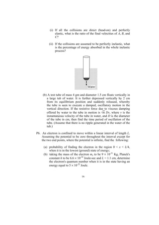 (i) If all the collisions are direct (head-on) and perfectly
               elastic, what is the ratio of the final velocities of A, B, and
               C?

          (ii) If the collisions are assumed to be perfectly inelastic, what
               is the percentage of energy absorbed in the whole inelastic
               process?




     (b) A test tube of mass 4 gm and diameter 1.5 cm floats vertically in
        a large tub of water. It is further depressed vertically by 2 cm
        from its equilibrium position and suddenly released, whereby
        the tube is seen to execute a damped, oscillatory motion in the
        vertical direction. If the resistive force due to viscous damping
        offered by water to the tube in motion is √π Dv, where v is the
        instantaneous velocity of the tube in water, and D is the diameter
        of the tube in cm, then find the time period of oscillation of the
        tube. (Assume that there is no ripple generated in the water of the
        tub.)

P6. An electron is confined to move within a linear interval of length L.
    Assuming the potential to be zero throughout the interval except for
    the two end points, where the potential is infinite, find the following:

     (a) probability of finding the electron in the region 0 < x < L/4,
         when it is in the lowest (ground) state of energy;
     (b) taking the mass of the electron me to be 9 × 10-31 Kg, Planck's
         constant h to be 6.6 × 10-34 Joule-sec and L = 1.1 cm, determine
         the electron's quantum number when it is in the state having an
         energy equal to 5 × 10-32 Joule.


                                     16
 