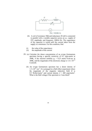 (b) A coil of resistance 30Ω and inductance 20 mH is connected
         in parallel with a variable capacitor across an a.c. supply of
         25V amplitude, and frequency 1000/π Hz. The capacitance
         of the capacitor is varied until the current taken from the
         supply is a minimum. For this condition, find

   (i)     the value of the capacitance;
   (ii)    the amplitude of the current.

P9. (a) Calculate the donor concentration of an n-type Germanium
        specimen having a specific resistivity of 0.1 ohm-metre at
        300K, if the electron mobility µe = 0.25 metre2/Volt-sec at
        300K, and the magnitude of the electronic charge is 1.6 × 10-19
        Coulomb.

   (b) An n-type Germanium specimen has a donor density of
       1.5 ×1015 cm-3. It is arranged in a Hall effect experiment where
       the magnitude of the magnetic induction field B is
       0.5 Weber/metre2 and current density J = 480 amp/metre2.
       What is the Hall voltage if the specimen is 3 mm thick?




                                18
 