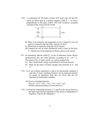 P10. A conducting rod AB makes contact with metal rails AD and BC
                                                      r
     which are 50cm apart in a uniform magnetic field B = 1.0 wb/m2
     perpendicular to the place ABCD. The total resistance (assumed
     constant) of the circuit ADCB is 0.4Ω.




     (b) What is the direction and magnitude of e.m.f. induced in the rod
         when it is moved to the left with a velocity of 8m/s?
     (c) What force is required to keep the rod in motion?
     (d) Compare the rate at which mechanical work is done by the force
          r
         F with the rate of development of electric power in the circuit.

P11. An elementary particle called ∑-, at rest in laboratory frame, decays
     spontaneously into two other particles according to Σ − → π − + n .
     The masses of ∑-, π- and n are M1, m1, and m2 respectively.
     (a) How much kinetic energy is generated in the decay process?
     (b) What are the ratios of kinetic energies and momenta of π and
                                                                     −

          n?

P12. (a) A set of binary operations is said to be functionally complete if
         and only if every switching function can be expressed entirely
         by means of operations from this set. Prove that the nor
         operation is functionally complete.

      (b) Given a switching function:
          f(x,y,z) = x'y'z' + x'y'z + x'yz + xy'z + xy'z' + xyz,
          find the canonical product-of-sums form for f.

P13. (a) Find the relationship between L, C and R in the circuit shown in
         the figure such that the impedance of the circuit is independent of
         frequency. Find out the impedance.




                                       19
 