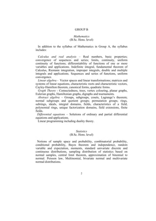 GROUP B

                               Mathematics
                            (B.Sc. Hons. level)

  In addition to the syllabus of Mathematics in Group A, the syllabus
includes:

  Calculus and real analysis – Real numbers, basic properties;
convergence of sequences and series; limits, continuity, uniform
continuity of functions; differentiability of functions of one or more
variables and applications. Indefinite integral, fundamental theorem of
Calculus, Riemann integration, improper integrals, double and multiple
integrals and applications. Sequences and series of functions, uniform
convergence.
  Linear algebra - Vector spaces and linear transformations; matrices and
systems of linear equations, characteristic roots and characteristic vectors,
Cayley-Hamilton theorem, canonical forms, quadratic forms.
  Graph Theory - Connectedness, trees, vertex colouring, planar graphs,
Eulerian graphs, Hamiltonian graphs, digraphs and tournaments.
  Abstract algebra – Groups, subgroups, cosets, Lagrange’s theorem;
normal subgroups and quotient groups; permutation groups; rings,
subrings, ideals, integral domains, fields, characteristics of a field,
polynomial rings, unique factorization domains, field extensions, finite
fields.
  Differential equations – Solutions of ordinary and partial differential
equations and applications.
  Linear programming including duality theory.


                                Statistics
                            (B.Sc. Hons. level)

 Notions of sample space and probability, combinatorial probability,
conditional probability, Bayes theorem and independence, random
variable and expectation, moments, standard univariate discrete and
continuous distributions, sampling distribution of statistics based on
normal samples, central limit theorem, approximation of binomial to
normal. Poisson law, Multinomial, bivariate normal and multivariate
normal distributions.


                                     2
 