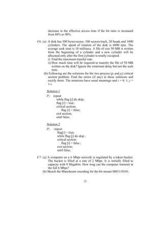 decrease in the effective access time if the hit ratio is increased
        from 80% to 90%.

C6. (a) A disk has 500 bytes/sector, 100 sectors/track, 20 heads and 1000
        cylinders. The speed of rotation of the disk is 6000 rpm. The
        average seek time is 10 millisecs. A file of size 50 MB is written
        from the beginning of a cylinder and a new cylinder will be
        allocated only after the first cylinder is totally occupied.
        i) Find the maximum transfer rate.
        ii) How much time will be required to transfer the file of 50 MB
            written on the disk? Ignore the rotational delay but not the seek
            time.
     (b) Following are the solutions for the two process (pi and pj) critical
        section problem. Find the errors (if any) in these solutions and
        rectify them. The notations have usual meanings and i = 0, 1; j =
        1-i.

       Solution 1
       Pi: repeat
              while flag [j] do skip;
              flag [i] = true;
              critical section;
                   flag [i] = false;
              exit section;
              until false;

       Solution 2
       Pi: repeat
               flag[i] = true;
               while flag [j] do skip ;
               critical section:
                   flag [i] = false ;
               exit section;
               until false;

C7. (a) A computer on a 6 Mbps network is regulated by a token bucket.
        The bucket is filled at a rate of 2 Mbps. It is initially filled to
        capacity with 8 Megabits. How long can the computer transmit at
        the full 6 Mbps?
    (b) Sketch the Manchester encoding for the bit stream 0001110101.


                                     22
 