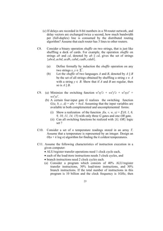 (c) If delays are recorded in 8-bit numbers in a 50-router network, and
          delay vectors are exchanged twice a second, how much bandwidth
          per (full-duplex) line is consumed by the distributed routing
          algorithm? Assume that each router has 3 lines to other routers.

C8.      Consider a binary operation shuffle on two strings, that is just like
         shuffling a deck of cards. For example, the operation shuffle on
         strings ab and cd, denoted by ab || cd, gives the set of strings
         {abcd, acbd, acdb, cabd, cadb, cdab}.

         (a)       Define formally by induction the shuffle operation on any
                   two strings x, y ∈ Σ*.
         (b)       Let the shuffle of two languages A and B, denoted by A || B
                   be the set of all strings obtained by shuffling a string x ∈ A
                   with a string y ∈ B. Show that if A and B are regular, then
                   so is A || B.

C9.    (a) Minimize the switching function w′xy′z + wx′y′z + w′xyz′ +
           wx′yz′.
       (b) A certain four-input gate G realizes the switching function
           G(a, b, c, d) = abc + bcd. Assuming that the input variables are
           available in both complemented and uncomplemented forms:
               (i) Show a realization of the function f(u, v, w, x) = Σ (0, 1, 6,
                    9, 10, 11, 14, 15) with only three G gates and one OR gate.
               (ii) Can all switching functions be realized with {G, OR} logic
                    set ?

C10.     Consider a set of n temperature readings stored in an array T.
         Assume that a temperature is represented by an integer. Design an
         O(n + k log n) algorithm for finding the k coldest temperatures.

C11. Assume the following characteristics of instruction execution in a
     given computer:
     • ALU/register transfer operations need 1 clock cycle each,
     • each of the load/store instructions needs 3 clock cycles, and
     • branch instructions need 2 clock cycles each.
     (a) Consider a program which consists of 40% ALU/register
          transfer instructions, 30% load/store instructions, and 30%
          branch instructions. If the total number of instructions in this
          program is 10 billion and the clock frequency is 1GHz, then

                                         23
 