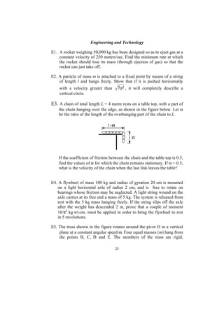 Engineering and Technology

E1. A rocket weighing 50,000 kg has been designed so as to eject gas at a
    constant velocity of 250 meters/sec. Find the minimum rate at which
    the rocket should lose its mass (through ejection of gas) so that the
    rocket can just take off.

E2. A particle of mass m is attached to a fixed point by means of a string
    of length l and hangs freely. Show that if it is pushed horizontally
    with a velocity greater than 5 gl , it will completely describe a
    vertical circle.

E3. A chain of total length L = 4 metre rests on a table top, with a part of
    the chain hanging over the edge, as shown in the figure below. Let α
    be the ratio of the length of the overhanging part of the chain to L.




    If the coefficient of friction between the chain and the table top is 0.5,
    find the values of α for which the chain remains stationary. If α = 0.5,
    what is the velocity of the chain when the last link leaves the table?


E4. A flywheel of mass 100 kg and radius of gyration 20 cm is mounted
   on a light horizontal axle of radius 2 cm, and is free to rotate on
   bearings whose friction may be neglected. A light string wound on the
   axle carries at its free end a mass of 5 kg. The system is released from
   rest with the 5 kg mass hanging freely. If the string slips off the axle
   after the weight has descended 2 m, prove that a couple of moment
   10/π2 kg.wt.cm. must be applied in order to bring the flywheel to rest
   in 5 revolutions.

E5. The truss shown in the figure rotates around the pivot O in a vertical
    plane at a constant angular speed ω. Four equal masses (m) hang from
    the points B, C, D and E. The members of the truss are rigid,

                                     25
 