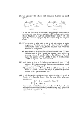 E8. Two identical watch glasses with negligible thickness are glued
    together.




   The rear one is silvered [see Figure(a)]. Sharp focus is obtained when
   both object and image distance are equal to 20 cm. Suppose the space
   between the glasses is filled with water (refractive index = 4/3) [see
   Figure (b)]. Calculate d [Figure (b)] for which a sharp real image is
   formed.

E9. (a) Two systems of equal mass m1 and m2 and heat capacity C are at
        temperatures T1 and T2 respectively (T1 > T2). If the first is used as
        source and the second as sink, find the maximum work obtainable
        from such an arrangement.
    (b) A Carnot engine A operates between temperatures T1 and T2 whose
        dissipated heat at T2 is utilised by another Carnot engine B
        operating between T2 and T3. What is the efficiency of a third
        engine that operates between T1 and T3 in terms of the efficiencies
        hA and hB of engines A and B respectively?

E10. (a) A system receives 10 Kcal of heat from a reservoir to do 15 Kcal
         of work. How much work must the system do to reach the initial
         state by an adiabatic process?
     (b) A certain volume of Helium at 15˚C is suddenly expanded to 8
         times its volume. Calculate the change in temperature (assume
         that the ratio of specific heats is 5/3).

E11. A spherical charge distribution has a volume density ρ, which is a
     function of r, the radial distance from the center of the sphere, as
     given below.
                      ⎧ A / r , A is constant for 0 ≤ r ≤ R
                 ρ= ⎨
                      ⎩ 0 , for r > R
     Determine the electric field as a function of r, for r ≥ R. Also deduce
     the expression for the electrostatic potential energy U(r), given that
     U(∞) = 0 in the region r ≥ R.

                                     27
 
