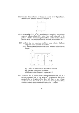 E12. Consider the distribution of charges as shown in the figure below.
     Determine the potential and field at the point p.




E13. A proton of velocity 107 m/s is projected at right angles to a uniform
     magnetic induction field of 0.1 w/m2. How much is the path of the
     particle deflected from a straight line after it has traversed a distance
     of 1 cm? How long does it take for the proton to traverse a 900 arc?

 E14. (a) State the two necessary conditions under which a feedback
          amplifier circuit becomes an oscillator.
      (b) A two-stage FET phase shift oscillator is shown in the diagram
          below.




            (i) Derive an expression for the feedback factor β.
            (ii) Find the frequency of oscillation.
            (iii) Establish that the gain A must exceed 3.

E15. A circular disc of radius 10cm is rotated about its own axis in a
     uniform magnetic field of 100 weber/m2, the magnetic field being
     perpendicular to the plane of the disc. Will there be any voltage
     developed across the disc? If so, then find the magnitude of this
     voltage when the speed of rotation of the disc is 1200 rpm.


                                     28
 