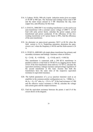 E16. A 3-phase, 50-Hz, 500-volt, 6-pole induction motor gives an output
     of 50 HP at 900 rpm. The frictional and windage losses total 4 HP
     and the stator losses amount to 5 HP. Determine the slip, rotor
     copper loss, and efficiency for this load.

E17. A 20 KVA, 2000/200 V two-winding transformer is to be used as an
     auto-transformer with a constant source voltage of 2000 V. At full
     load with unity power factor, calculate the power output, power
     transformed and power conducted. If the efficiency of the two-
     winding transformer at 0.7 power factor is 90%, find the efficiency
     of the auto-transformer.

E18. An alternator on open-circuit generates 360 V at 60 Hz when the
     field current is 3.6 A. Neglecting saturation, determine the open-
     circuit e.m.f. when the frequency is 40 Hz and the field-current is 24
     A.

E19. A 150 KVA, 4400/440 volt single phase transformer has primary and
     secondary resistance and leakage reactance values as follows:
     Rp = 2.4 Ω, Rs = 0.026 Ω,       Xp =5.8 Ω, and Xs = 0.062 Ω.
     This transformer is connected with a 290 KVA transformer in
     parallel to deliver a total load of 330 KVA at a lagging power factor
     of 0.8. If the first transformer alone delivers 132 KVA, calculate the
     equivalent resistance, leakage reactance and percentage regulation of
     the second transformer at this load. Assume that both the
     transformers have the same ratio of the respective equivalent
     resistance to equivalent reactance.

E20. The hybrid parameters of a p-n-p junction transistor used as an
     amplifier in the common-emitter configuration are: hie = 800Ω, hfe =
     46, hoe = 8 x 10-5 mho, hre = 55.4 x 10-4. If the load resistance is 5 kΩ
     and the effective source resistance is 500 Ω, calculate the voltage
     and current gains and the output resistance.

E21. Find the equivalent resistance between the points A and D of the
     circuit shown in the diagram.




                                     29
 