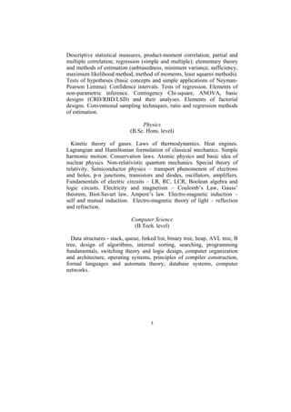 Descriptive statistical measures, product-moment correlation, partial and
multiple correlation; regression (simple and multiple); elementary theory
and methods of estimation (unbiasedness, minimum variance, sufficiency,
maximum likelihood method, method of moments, least squares methods).
Tests of hypotheses (basic concepts and simple applications of Neyman-
Pearson Lemma). Confidence intervals. Tests of regression. Elements of
non-parametric inference. Contingency Chi-square, ANOVA, basic
designs (CRD/RBD/LSD) and their analyses. Elements of factorial
designs. Conventional sampling techniques, ratio and regression methods
of estimation.

                                 Physics
                            (B.Sc. Hons. level)

  Kinetic theory of gases. Laws of thermodynamics. Heat engines.
Lagrangian and Hamiltonian formulation of classical mechanics. Simple
harmonic motion. Conservation laws. Atomic physics and basic idea of
nuclear physics. Non-relativistic quantum mechanics. Special theory of
relativity. Semiconductor physics – transport phenomenon of electrons
and holes, p-n junctions, transistors and diodes, oscillators, amplifiers,
Fundamentals of electric circuits – LR, RC, LCR, Boolean algebra and
logic circuits. Electricity and magnetism – Coulomb’s Law, Gauss’
theorem, Biot-Savart law, Ampere’s law. Electro-magnetic induction –
self and mutual induction. Electro-magnetic theory of light – reflection
and refraction.

                             Computer Science
                              (B.Tech. level)

  Data structures - stack, queue, linked list, binary tree, heap, AVL tree, B
tree, design of algorithms, internal sorting, searching, programming
fundamentals, switching theory and logic design, computer organization
and architecture, operating systems, principles of compiler construction,
formal languages and automata theory, database systems, computer
networks.




                                     3
 