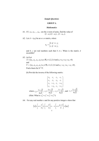 Sample Questions

                                       GROUP A

                                      Mathematics

A1. If 1, a1, a2,…, an-1 are the n roots of unity, find the value of
                              (1 - a1) (1 - a2)…(1 - an-1).

A2. Let A = (aij) be an n x n matrix, where

                                          ⎧b if i = j,
                                    aij = ⎨
                                          ⎩c if i ≠ j ,

     and b, c are real numbers such that b ≠ c. When is the matrix A
     invertible?

A3. (a) Let
    S ={(a1 , a2 , a3 , a4 ) : ai ∈ℜ, i =1, 2, 3, 4 and a1 + a2 + a3 + a4 = 0}
    and
    Γ = {( a1 , a 2 , a3 , a 4 ) : ai ∈ℜ, i =1, 2, 3, 4 and a1 − a 2 + a3 − a 4 = 0}.
     Find a basis for S       Γ.

     (b) Provide the inverse of the following matrix:

                                          ⎛ c0 c1      c2    c3 ⎞
                                          ⎜                      ⎟
                                          ⎜ c 2 c3     c0    c1 ⎟
                                          ⎜c − c       c1   − c0 ⎟
                                          ⎜ 3      2
                                                                 ⎟
                                          ⎜c − c       c3   − c2 ⎟
                                          ⎝ 1      0             ⎠
                        1+ 3       3+ 3          3− 3             1− 3
          where c 0 =            , c1 =    , c2=      , and c 3 =      .
                      4 2           4 2           4 2              4 2
          (Hint: What is c0 + c12 + c 2 + c3 ?)
                          2           2    2



A4. For any real number x and for any positive integer n show that


                 [x] + ⎢ x + 1 ⎤ + ⎡ x + 2 ⎤ + L + ⎡ x + n − 1⎤ = [nx]
                       ⎡
                               ⎥ ⎢         ⎥       ⎢          ⎥
                       ⎣     n⎦ ⎣          n⎦          ⎣      n ⎦
                                                5
 