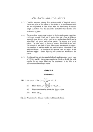 g 0 ( x ) = 0, g 1 ( x) = g ( x), g k +1 ( x) = g ( g k ( x)).

A13.    Consider a square grazing field with each side of length 8 metres.
        There is a pillar at the centre of the field (i.e. at the intersection of
        the two diagonals). A cow is tied with the pillar using a rope of
        length 83 metres. Find the area of the part of the field that the cow
        is allowed to graze.

A14.    There are four geometrical objects in the form of square, rhombus,
        circle and triangle. Each one is made from one of the 4 different
        materials gold, copper, silver, and bronze and coloured differently
        using blue, red, green and yellow paints. The square is of green
        colour. The blue object is made of bronze. The circle is not red.
        The triangle is not made of gold. The square is not made of copper.
        The rhombus is not blue and is not made of silver. The circle is not
        made of bronze. The triangle is not yellow. The red object is not
        made of copper. Deduce logically the colour and material of the
        circle.

A15.    A milkmaid has a 4-litre can full of milk and two other empty cans
        of 2.5 litre and 1.5 litre sizes respectively. She is to divide the milk
        equally in two cans. Find out the procedure to do this in a
        minimum number of operations.


                                       GROUP B

                                     Mathematics

                              x n +3
M1. Let 0 < x1 < 1. If xn+1 = 3x + 1 , n = 1,2,3, …
                                 n

                                 5x n +3
     (i)     Show that xn+2 = 3x +5 , n = 1,2,3, …
                                    n

     (ii)    Hence or otherwise, show that lim xn exists.
                                                           n →∞

        (iii)   Find lim xn .
                        n →∞


M2. (a) A function f is defined over the real line as follows:


                                              7
 