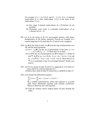 For example, if A = {1,2,3,4,5} and B = {1,1,3}, B is a 3-element
     multi-subset of A. Also, multi-subset {1,1,3} is the same as the
     multi-subset {1,3,1}.

       (a) How many 5-element multi-subsets of a 10-element set are
           possible?
       (b) Generalize your result to m-element multi-subsets of an
           n-element set (m < n).


M9. Let G be the group of all 2×2 non-singular matrices with matrix
    multiplication as the binary operation. Provide an example of a
    normal subgroup H of G such that H ≠ G and H is not a singleton.

M10. Let R be the field of reals. Let R[x] be the ring of polynomials over
     R, with the usual operations.
      (a) Let I ⊆ R[x] be the set of polynomials of the form a0 +a1x
          +....+ anxn with a0 = a1 = 0. Show that I is an ideal.
      (b) Let P be the set of polynomials over R of degree ≤ 1. Define ⊕
          and Θ on P by (a0 +a1x) ⊕ (b0 +b1 x) = (a0 + b0)+(a1 +b1)x and
          (a0 +a1x) Θ (b0 + b1x) = a0b0 + (a1b0 +a0b1)x. Show that (P, ⊕,
          Θ ) is a commutative ring. Is it an integral domain? Justify your
          answer.

M11. (a) If G is a group of order 24 and H is a subgroup of G of order 12,
         prove that H is a normal subgroup of G.
      (b) Show that a field of order 81 cannot have a subfield of order 27.

M12. (a) Consider the differential equation:
         d2y           dy
             2
               cos x +    sin x − 2 y cos 3 x = 2 cos5 x.
          dx           dx
         By a suitable transformation, reduce this equation to a second
         order linear differential equation with constant coefficients.
         Hence or otherwise solve the equation.
      (b) Find the surfaces whose tangent planes all pass through the
          origin.




                                    9
 