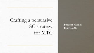 Crafting a persuasive
SC strategy
for MTC
Student Name:
Hunzla Ali
 