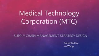Medical Technology
Corporation (MTC)
SUPPLY CHAIN MANAGEMENT STRATEGY DESIGN
Presented by:
Yu Wang
 
