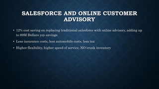 SALESFORCE AND ONLINE CUSTOMER
ADVISORY
• 12% cost saving on replacing traditional salesforce with online advisory, adding up
to 89M Dollars yoy savings
• Less insurance costs, less automobile costs, less tax
• Higher flexibility, higher speed of service, NO trunk inventory
 